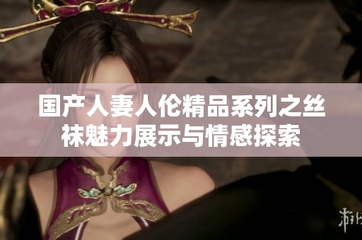 国产人妻人伦精品系列之丝袜魅力展示与情感探索