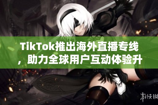 TikTok推出海外直播专线，助力全球用户互动体验升级