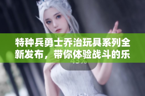 特种兵勇士乔治玩具系列全新发布，带你体验战斗的乐趣