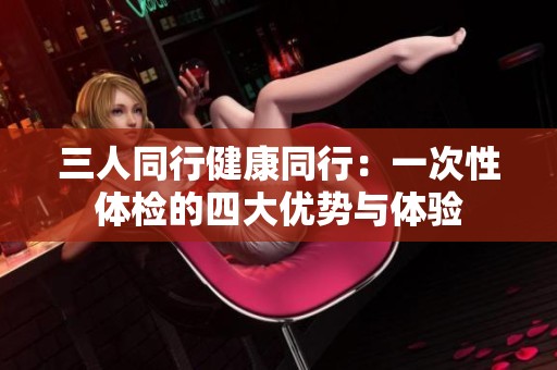 三人同行健康同行：一次性体检的四大优势与体验