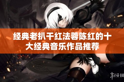 经典老扒干红法蓉陈红的十大经典音乐作品推荐