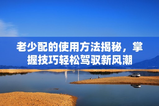 老少配的使用方法揭秘，掌握技巧轻松驾驭新风潮