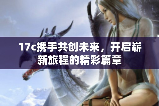 17c携手共创未来，开启崭新旅程的精彩篇章