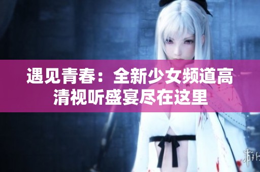 遇见青春：全新少女频道高清视听盛宴尽在这里