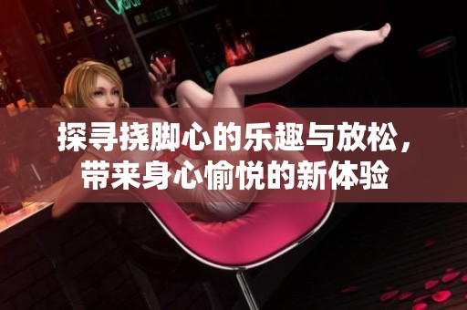 探寻挠脚心的乐趣与放松，带来身心愉悦的新体验
