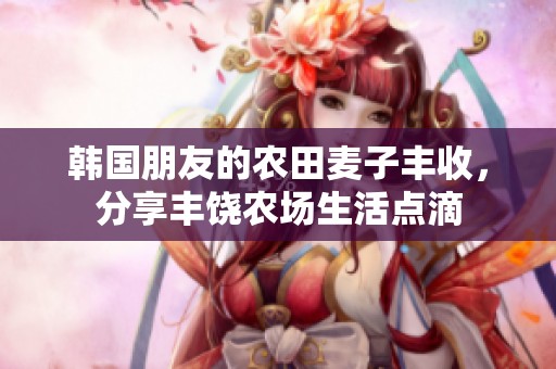 韩国朋友的农田麦子丰收，分享丰饶农场生活点滴