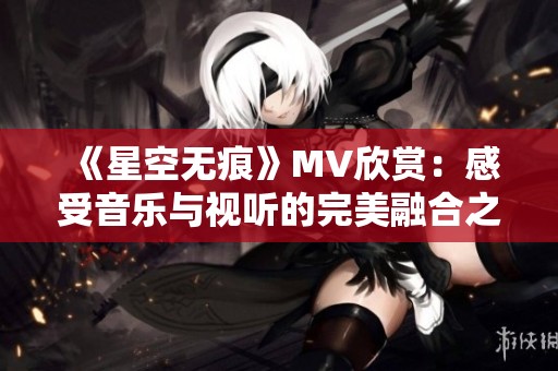 《星空无痕》MV欣赏：感受音乐与视听的完美融合之旅