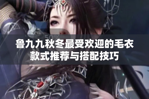 鲁九九秋冬最受欢迎的毛衣款式推荐与搭配技巧
