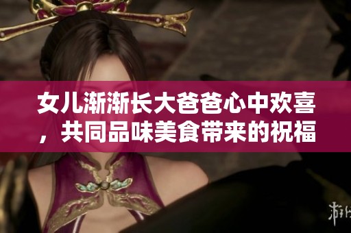 女儿渐渐长大爸爸心中欢喜，共同品味美食带来的祝福