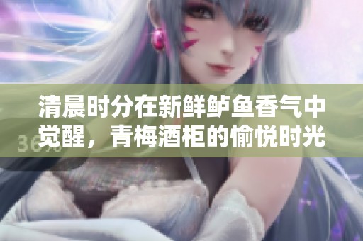 清晨时分在新鲜鲈鱼香气中觉醒，青梅酒柜的愉悦时光
