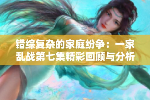 错综复杂的家庭纷争：一家乱战第七集精彩回顾与分析