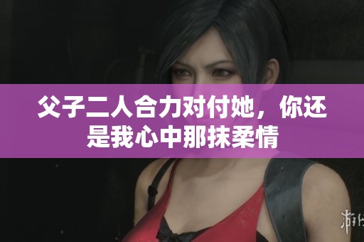 父子二人合力对付她，你还是我心中那抹柔情