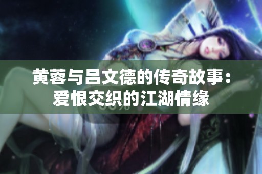 黄蓉与吕文德的传奇故事：爱恨交织的江湖情缘