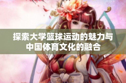 探索大学篮球运动的魅力与中国体育文化的融合