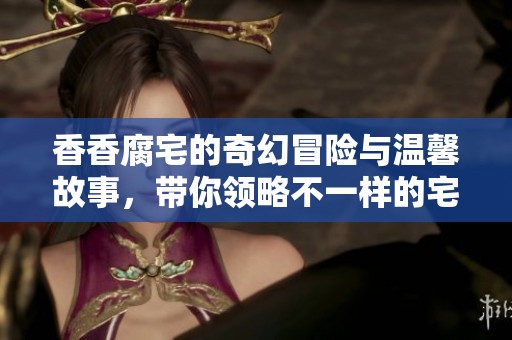 香香腐宅的奇幻冒险与温馨故事，带你领略不一样的宅生活