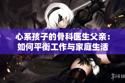 心系孩子的骨科医生父亲：如何平衡工作与家庭生活