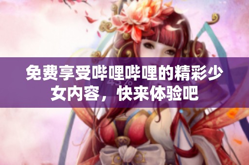 免费享受哔哩哔哩的精彩少女内容，快来体验吧