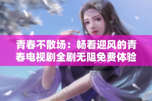 青春不散场：畅看迎风的青春电视剧全剧无阻免费体验