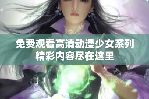 免费观看高清动漫少女系列精彩内容尽在这里