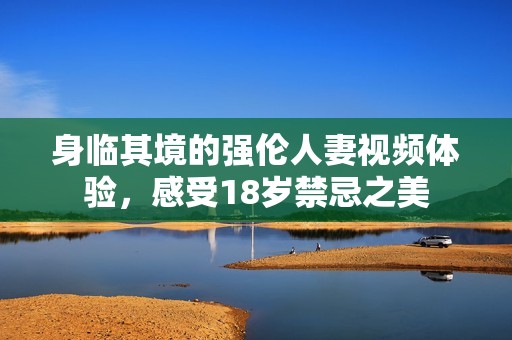 身临其境的强伦人妻视频体验，感受18岁禁忌之美