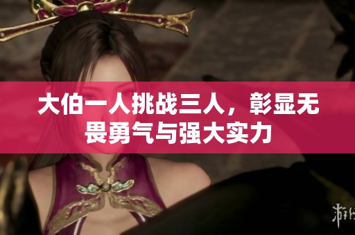 大伯一人挑战三人，彰显无畏勇气与强大实力