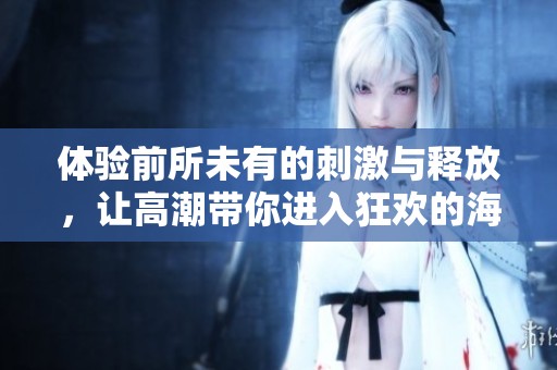 体验前所未有的刺激与释放，让高潮带你进入狂欢的海洋