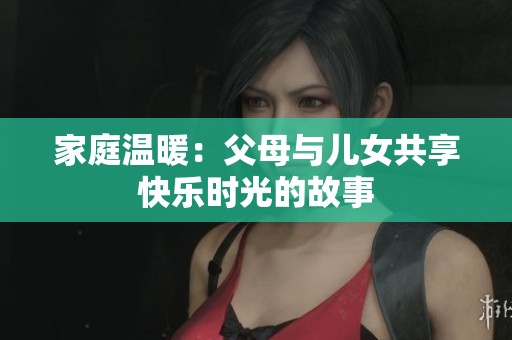 家庭温暖：父母与儿女共享快乐时光的故事