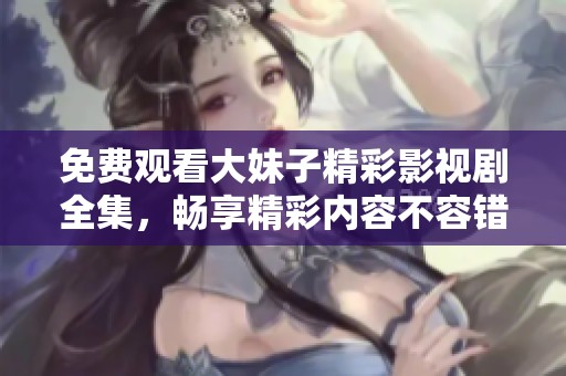 免费观看大妹子精彩影视剧全集，畅享精彩内容不容错过