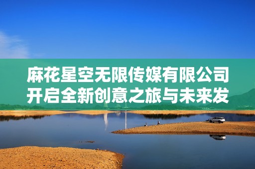 麻花星空无限传媒有限公司开启全新创意之旅与未来发展新篇章