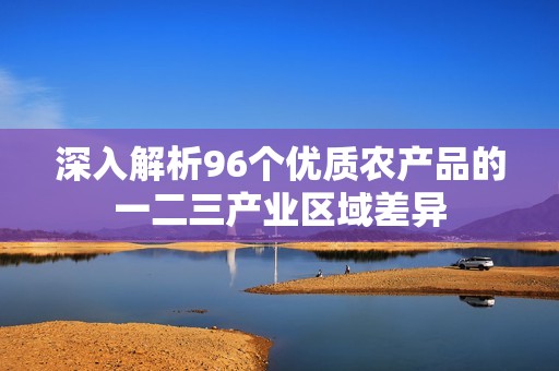 深入解析96个优质农产品的一二三产业区域差异