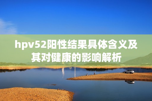 hpv52阳性结果具体含义及其对健康的影响解析