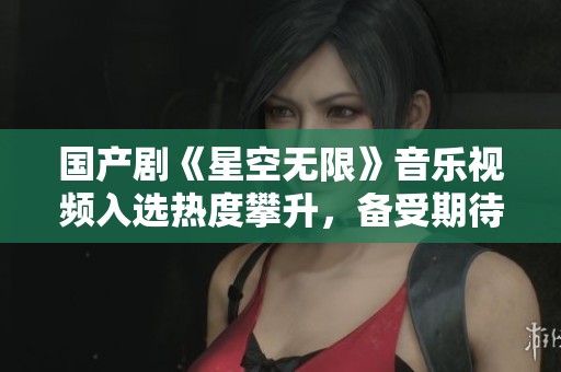 国产剧《星空无限》音乐视频入选热度攀升，备受期待！