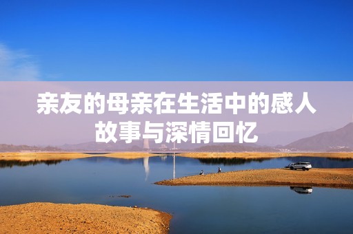 亲友的母亲在生活中的感人故事与深情回忆