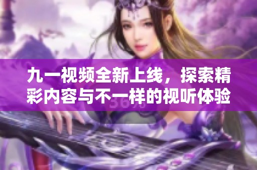 九一视频全新上线，探索精彩内容与不一样的视听体验