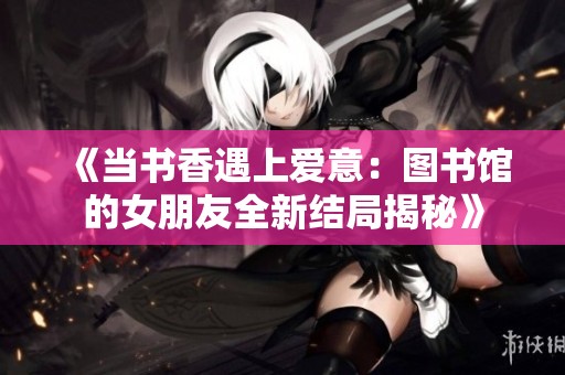 《当书香遇上爱意：图书馆的女朋友全新结局揭秘》