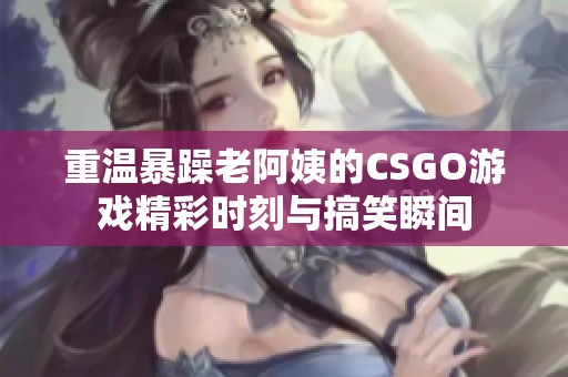重温暴躁老阿姨的CSGO游戏精彩时刻与搞笑瞬间
