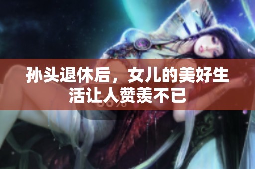 孙头退休后，女儿的美好生活让人赞羡不已