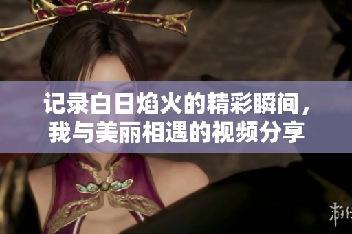 记录白日焰火的精彩瞬间，我与美丽相遇的视频分享