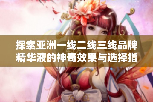 探索亚洲一线二线三线品牌精华液的神奇效果与选择指南