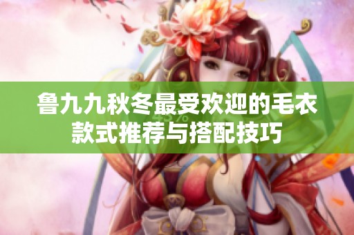 鲁九九秋冬最受欢迎的毛衣款式推荐与搭配技巧