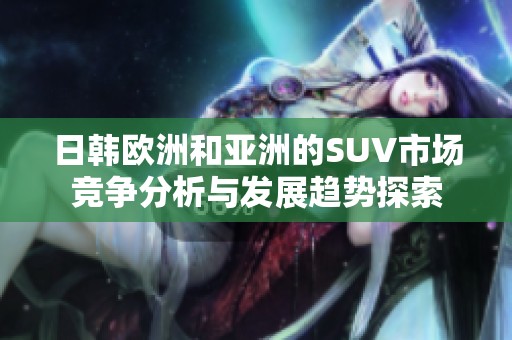 日韩欧洲和亚洲的SUV市场竞争分析与发展趋势探索