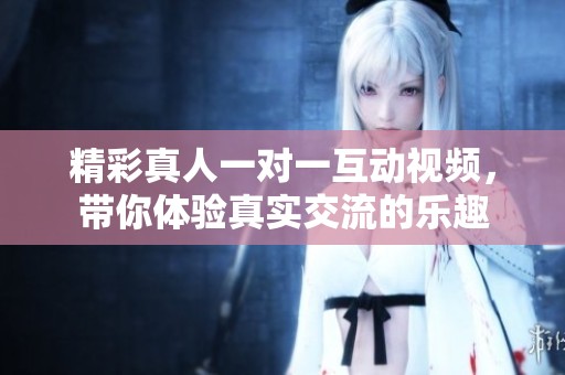 精彩真人一对一互动视频，带你体验真实交流的乐趣