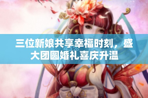 三位新娘共享幸福时刻，盛大团圆婚礼喜庆升温