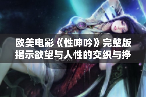 欧美电影《性呻吟》完整版揭示欲望与人性的交织与挣扎