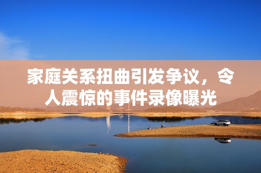 家庭关系扭曲引发争议，令人震惊的事件录像曝光