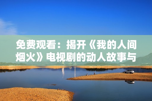 免费观看：揭开《我的人间烟火》电视剧的动人故事与浪漫情缘
