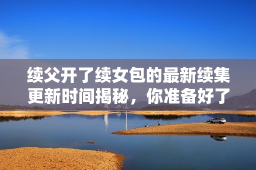 续父开了续女包的最新续集更新时间揭秘，你准备好了吗