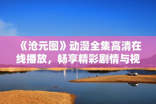 《沧元图》动漫全集高清在线播放，畅享精彩剧情与视觉盛宴