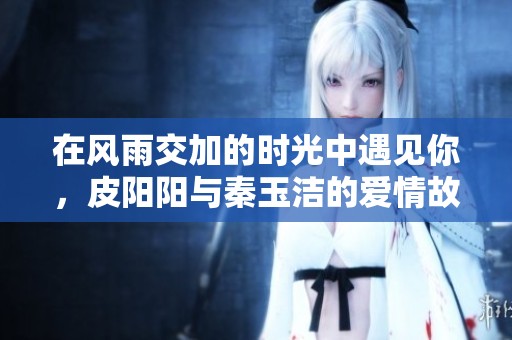 在风雨交加的时光中遇见你，皮阳阳与秦玉洁的爱情故事