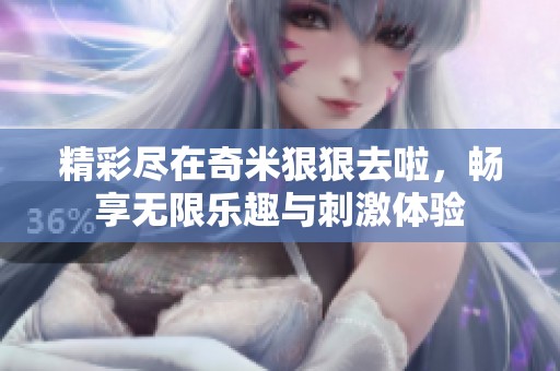 精彩尽在奇米狠狠去啦，畅享无限乐趣与刺激体验